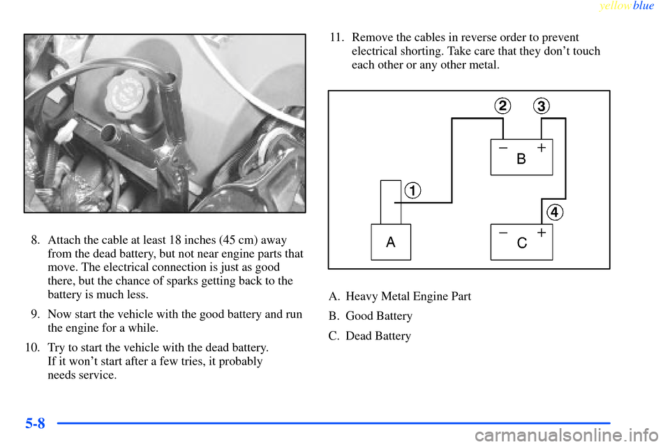 CHEVROLET IMPALA 2000 8.G Owners Manual yellowblue     
5-8
8. Attach the cable at least 18 inches (45 cm) away
from the dead battery, but not near engine parts that
move. The electrical connection is just as good
there, but the chance of s