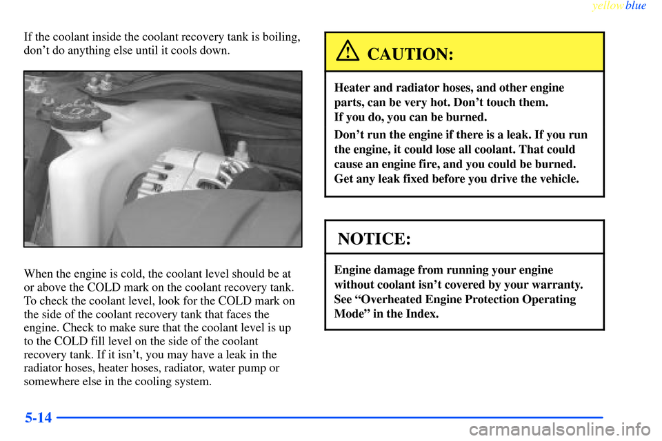 CHEVROLET IMPALA 2000 8.G Owners Manual yellowblue     
5-14
If the coolant inside the coolant recovery tank is boiling,
dont do anything else until it cools down.
When the engine is cold, the coolant level should be at
or above the COLD m