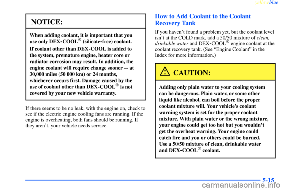CHEVROLET IMPALA 2000 8.G Owners Manual yellowblue     
5-15
NOTICE:
When adding coolant, it is important that you 
use only DEX
-COOL (silicate-free) coolant.
If coolant other than DEX-COOL is added to 
the system, premature engine, heate