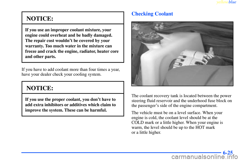 CHEVROLET IMPALA 2000 8.G Owners Manual yellowblue     
6-25
NOTICE:
If you use an improper coolant mixture, your
engine could overheat and be badly damaged.
The repair cost wouldnt be covered by your
warranty. Too much water in the mixtur