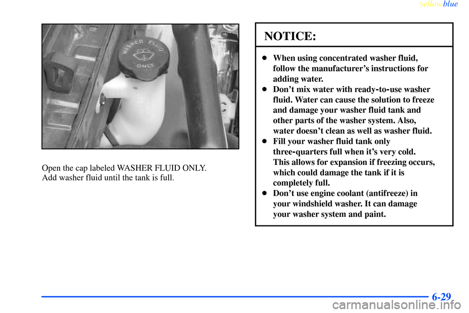 CHEVROLET IMPALA 2000 8.G Owners Manual yellowblue     
6-29
Open the cap labeled WASHER FLUID ONLY. 
Add washer fluid until the tank is full.
NOTICE:
When using concentrated washer fluid,
follow the manufacturers instructions for
adding 