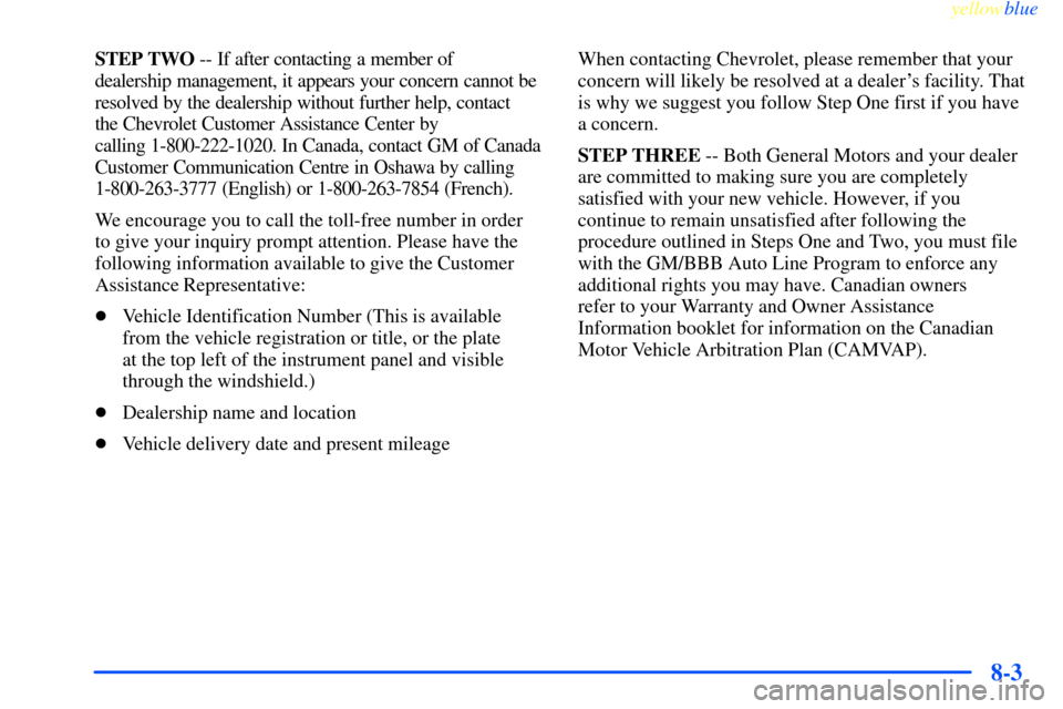 CHEVROLET IMPALA 2000 8.G Owners Manual yellowblue
8-3
STEP TWO -- If after contacting a member of
dealership management, it appears your concern cannot be
resolved by the dealership without further help, contact
the Chevrolet Custom CHEVROLET IMPALA 2000 8.G Owners Manual yellowblue
8-3
STEP TWO -- If after contacting a member of
dealership management, it appears your concern cannot be
resolved by the dealership without further help, contact
the Chevrolet Custom