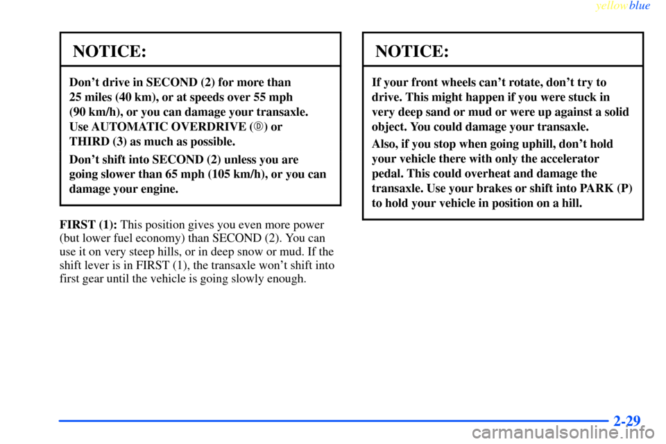 CHEVROLET IMPALA 2000 8.G Owners Manual yellowblue
2-29
NOTICE:
Dont drive in SECOND (2) for more than
25 miles (40 km), or at speeds over 55 mph
(90 km/h), or you can damage your transaxle.
Use AUTOMATIC OVERDRIVE () or
THIRD (3) CHEVROLET IMPALA 2000 8.G Owners Manual yellowblue
2-29
NOTICE:
Dont drive in SECOND (2) for more than
25 miles (40 km), or at speeds over 55 mph
(90 km/h), or you can damage your transaxle.
Use AUTOMATIC OVERDRIVE () or
THIRD (3)