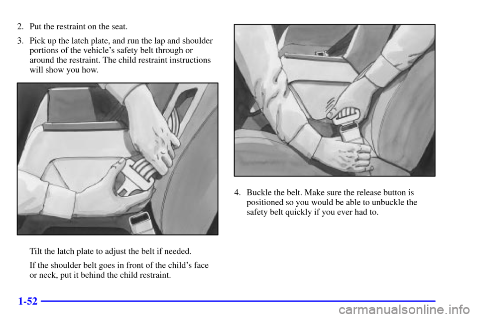 CHEVROLET IMPALA 2001 8.G Owners Manual 1-52
2. Put the restraint on the seat.
3. Pick up the latch plate, and run the lap and shoulder
portions of the vehicles safety belt through or
around the restraint. The child restraint instructions
