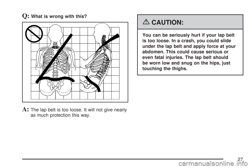 CHEVROLET IMPALA 2007 9.G Owners Manual Q:What is wrong with this?
A:The lap belt is too loose. It will not give nearly
as much protection this way.
{CAUTION:
You can be seriously hurt if your lap belt
is too loose. In a crash, you could sl