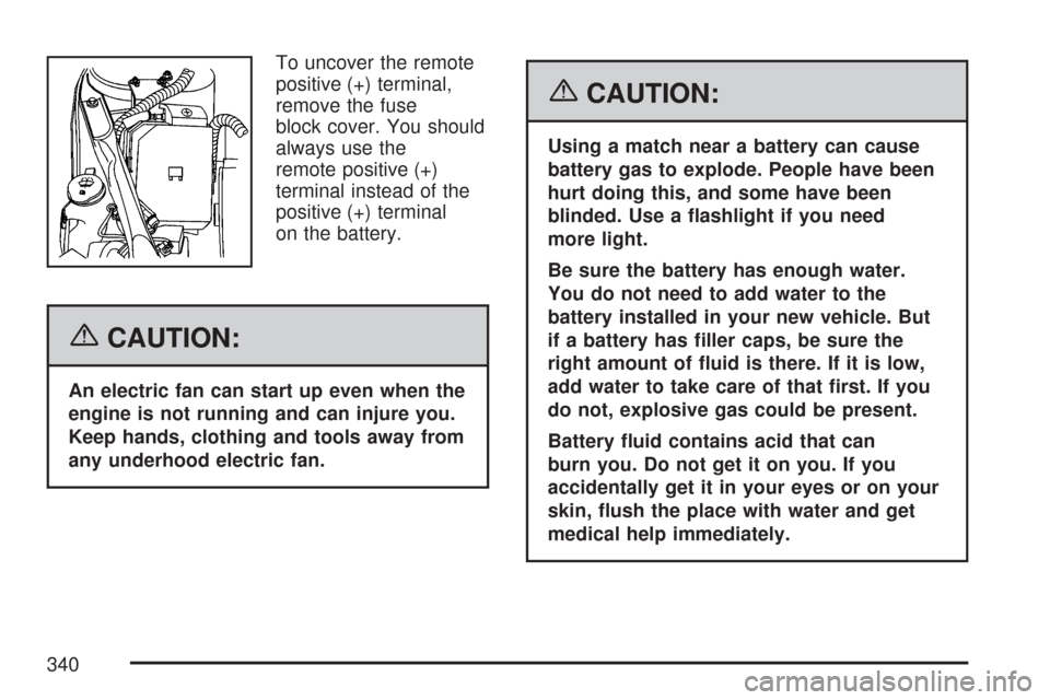 CHEVROLET IMPALA 2007 9.G Owners Manual To uncover the remote
positive (+) terminal,
remove the fuse
block cover. You should
always use the
remote positive (+)
terminal instead of the
positive (+) terminal
on the battery.
{CAUTION:
An elect CHEVROLET IMPALA 2007 9.G Owners Manual To uncover the remote
positive (+) terminal,
remove the fuse
block cover. You should
always use the
remote positive (+)
terminal instead of the
positive (+) terminal
on the battery.
{CAUTION:
An elect