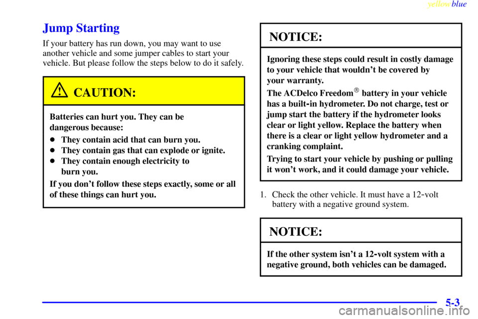 CHEVROLET LUMINA 1999 2.G Owners Manual yellowblue
5-3
Jump Starting
If your battery has run down, you may want to use
another vehicle and some jumper cables to start your
vehicle. But please follow the steps below to do it safely.
CAU CHEVROLET LUMINA 1999 2.G Owners Manual yellowblue
5-3
Jump Starting
If your battery has run down, you may want to use
another vehicle and some jumper cables to start your
vehicle. But please follow the steps below to do it safely.
CAU