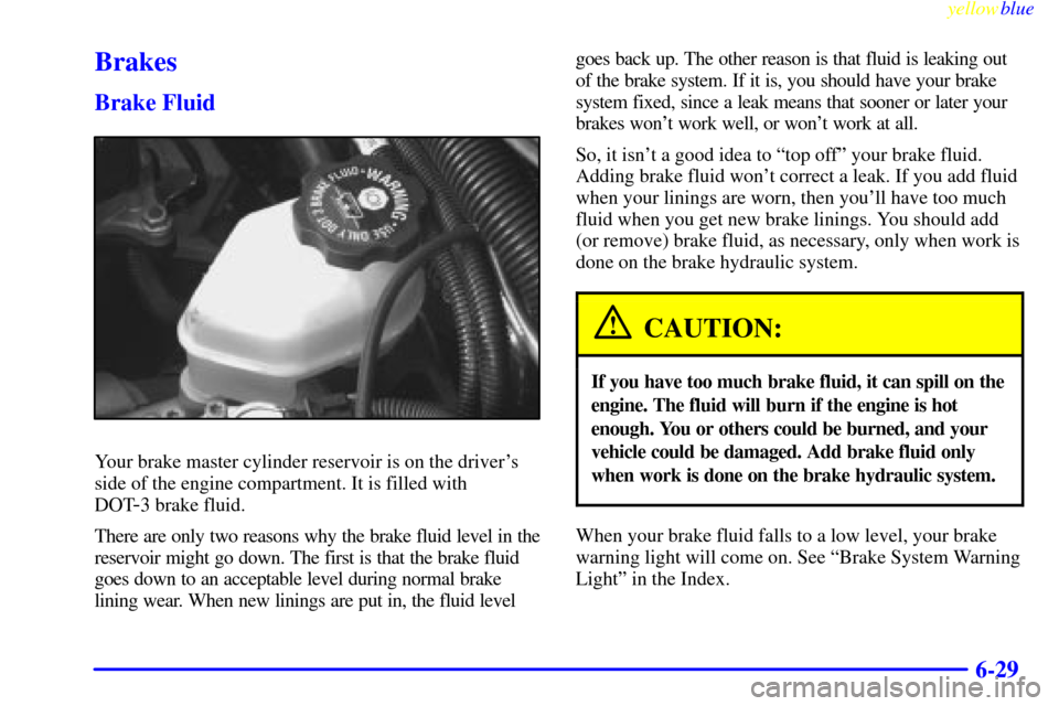 CHEVROLET LUMINA 1999 2.G Owners Manual yellowblue
6-29
Brakes
Brake Fluid
Your brake master cylinder reservoir is on the drivers
side of the engine compartment. It is filled with
DOT
-3 brake fluid.
There are only two reasons why th CHEVROLET LUMINA 1999 2.G Owners Manual yellowblue
6-29
Brakes
Brake Fluid
Your brake master cylinder reservoir is on the drivers
side of the engine compartment. It is filled with
DOT
-3 brake fluid.
There are only two reasons why th