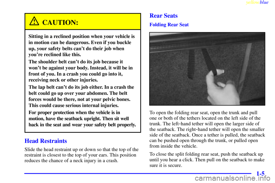 CHEVROLET MALIBU 1999 5.G Owners Manual yellowblue
1-5
CAUTION:
Sitting in a reclined position when your vehicle is
in motion can be dangerous. Even if you buckle
up, your safety belts cant do their job when
youre reclined like this. CHEVROLET MALIBU 1999 5.G Owners Manual yellowblue
1-5
CAUTION:
Sitting in a reclined position when your vehicle is
in motion can be dangerous. Even if you buckle
up, your safety belts cant do their job when
youre reclined like this.
