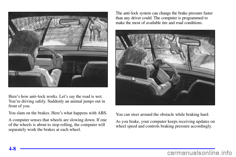 CHEVROLET MALIBU 2000 5.G Owners Manual 4-8
Heres how anti-lock works. Lets say the road is wet.
Youre driving safely. Suddenly an animal jumps out in
front of you.
You slam on the brakes. Heres what happens with ABS.
A computer senses 