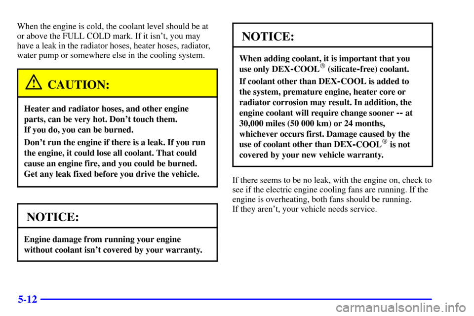 CHEVROLET MALIBU 2000 5.G Owners Manual 5-12
When the engine is cold, the coolant level should be at
or above the FULL COLD mark. If it isnt, you may
have a leak in the radiator hoses, heater hoses, radiator,
water pump or somewhere else i CHEVROLET MALIBU 2000 5.G Owners Manual 5-12
When the engine is cold, the coolant level should be at
or above the FULL COLD mark. If it isnt, you may
have a leak in the radiator hoses, heater hoses, radiator,
water pump or somewhere else i