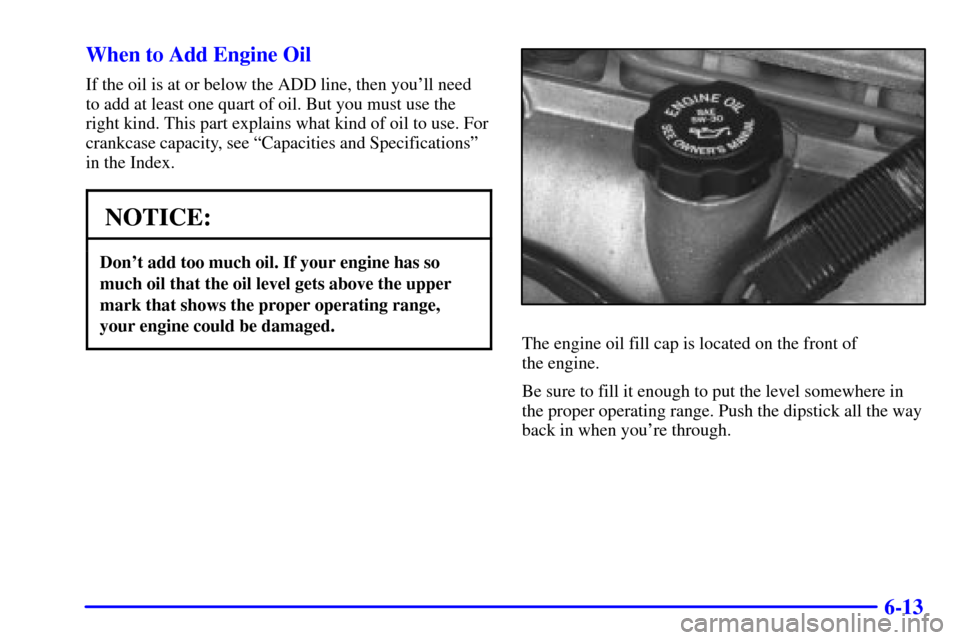 CHEVROLET MALIBU 2000 5.G Owners Manual 6-13 When to Add Engine Oil
If the oil is at or below the ADD line, then youll need
to add at least one quart of oil. But you must use the
right kind. This part explains what kind of oil to use. For
