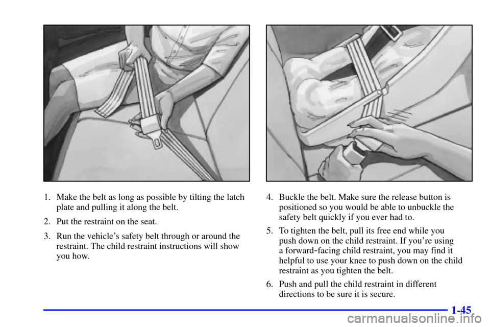 CHEVROLET MALIBU 2000 5.G Owners Manual 1-45
1. Make the belt as long as possible by tilting the latch
plate and pulling it along the belt.
2. Put the restraint on the seat.
3. Run the vehicles safety belt through or around the
restraint. 