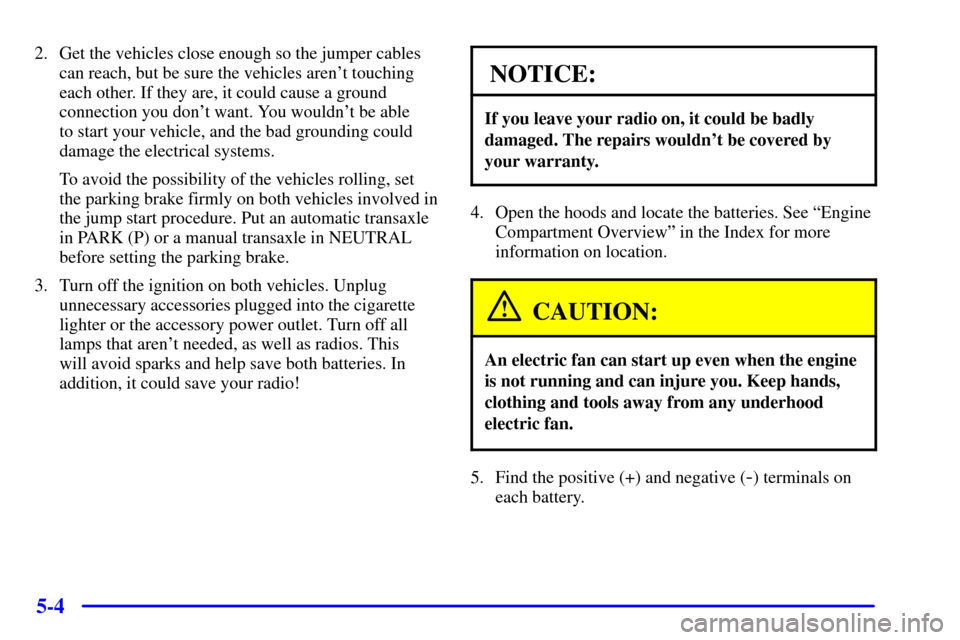 CHEVROLET MALIBU 2001 5.G Owners Manual 5-4
2. Get the vehicles close enough so the jumper cables
can reach, but be sure the vehicles arent touching
each other. If they are, it could cause a ground
connection you dont want. You wouldnt b CHEVROLET MALIBU 2001 5.G Owners Manual 5-4
2. Get the vehicles close enough so the jumper cables
can reach, but be sure the vehicles arent touching
each other. If they are, it could cause a ground
connection you dont want. You wouldnt b