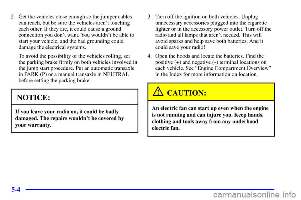 CHEVROLET MALIBU 2002 5.G Owners Manual 5-4
2. Get the vehicles close enough so the jumper cables
can reach, but be sure the vehicles arent touching
each other. If they are, it could cause a ground
connection you dont want. You wouldnt b CHEVROLET MALIBU 2002 5.G Owners Manual 5-4
2. Get the vehicles close enough so the jumper cables
can reach, but be sure the vehicles arent touching
each other. If they are, it could cause a ground
connection you dont want. You wouldnt b
