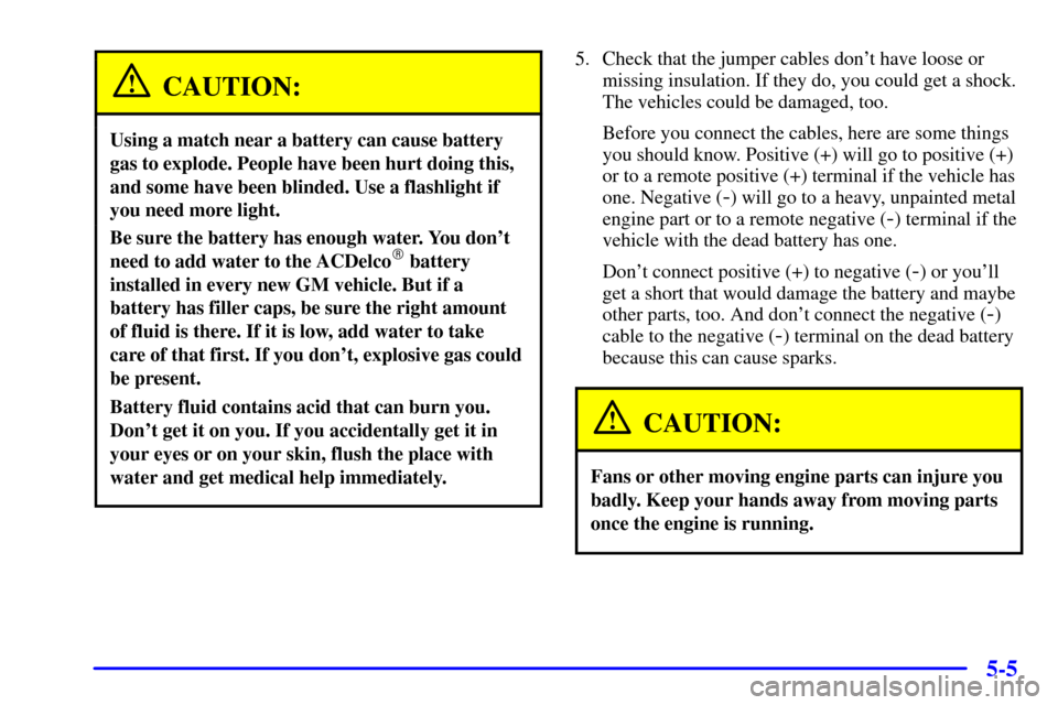 CHEVROLET MALIBU 2002 5.G Owners Manual 5-5
CAUTION:
Using a match near a battery can cause battery
gas to explode. People have been hurt doing this,
and some have been blinded. Use a flashlight if
you need more light.
Be sure the battery h CHEVROLET MALIBU 2002 5.G Owners Manual 5-5
CAUTION:
Using a match near a battery can cause battery
gas to explode. People have been hurt doing this,
and some have been blinded. Use a flashlight if
you need more light.
Be sure the battery h
