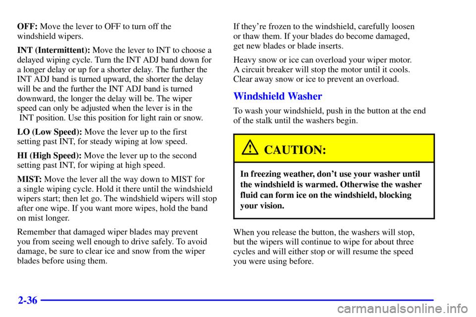CHEVROLET MALIBU 2002 5.G Owners Manual 2-36
OFF: Move the lever to OFF to turn off the
windshield wipers.
INT (Intermittent): Move the lever to INT to choose a
delayed wiping cycle. Turn the INT ADJ band down for
a longer delay or up for CHEVROLET MALIBU 2002 5.G Owners Manual 2-36
OFF: Move the lever to OFF to turn off the
windshield wipers.
INT (Intermittent): Move the lever to INT to choose a
delayed wiping cycle. Turn the INT ADJ band down for
a longer delay or up for