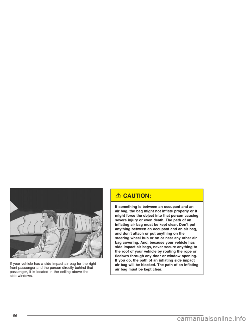 CHEVROLET MALIBU 2004 5.G Owners Manual If your vehicle has a side impact air bag for the right
front passenger and the person directly behind that
passenger, it is located in the ceiling above the
side windows.
{CAUTION:
If something is be
