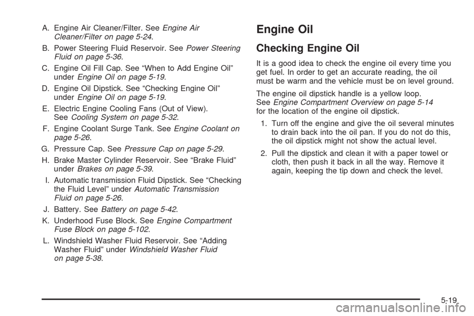 CHEVROLET MALIBU 2008 6.G Owners Manual A. Engine Air Cleaner/Filter. SeeEngine Air
Cleaner/Filter on page 5-24.
B. Power Steering Fluid Reservoir. SeePower Steering
Fluid on page 5-36.
C. Engine Oil Fill Cap. See “When to Add Engine Oil CHEVROLET MALIBU 2008 6.G Owners Manual A. Engine Air Cleaner/Filter. SeeEngine Air
Cleaner/Filter on page 5-24.
B. Power Steering Fluid Reservoir. SeePower Steering
Fluid on page 5-36.
C. Engine Oil Fill Cap. See “When to Add Engine Oil