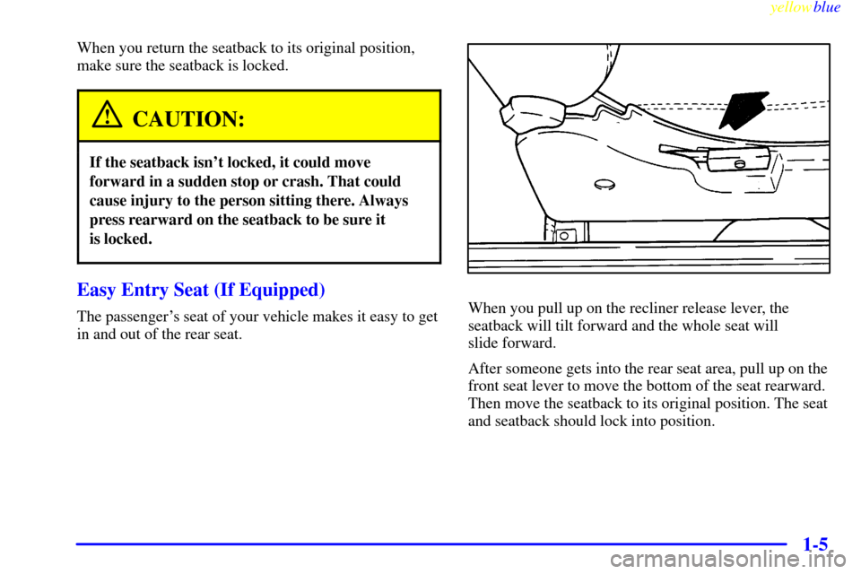CHEVROLET METRO 1999 2.G Owners Manual yellowblue     
1-5
When you return the seatback to its original position,
make sure the seatback is locked.
CAUTION:
If the seatback isnt locked, it could move
forward in a sudden stop or crash. Tha