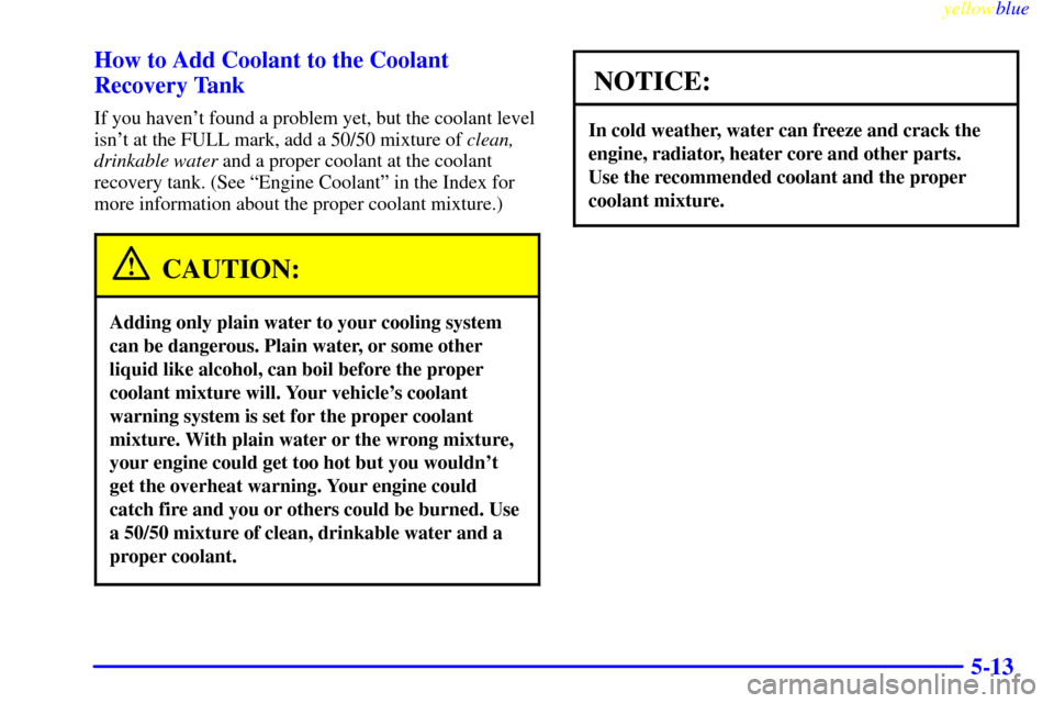 CHEVROLET METRO 1999 2.G Owners Manual yellowblue     
5-13 How to Add Coolant to the Coolant
Recovery Tank
If you havent found a problem yet, but the coolant level
isnt at the FULL mark, add a 50/50 mixture of clean,
drinkable water and