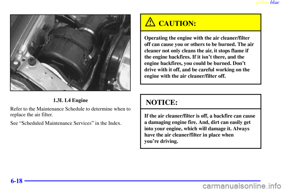 CHEVROLET METRO 1999 2.G Owners Manual yellowblue     
6-18
1.3L L4 Engine
Refer to the Maintenance Schedule to determine when to
replace the air filter.
See ªScheduled Maintenance Servicesº in the Index.
CAUTION:
Operating the engine wi