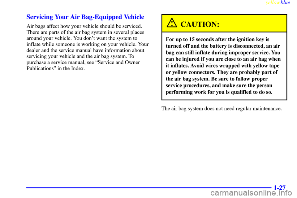 CHEVROLET METRO 1999 2.G Owners Manual yellowblue     
1-27 Servicing Your Air Bag-Equipped Vehicle
Air bags affect how your vehicle should be serviced.
There are parts of the air bag system in several places
around your vehicle. You dont