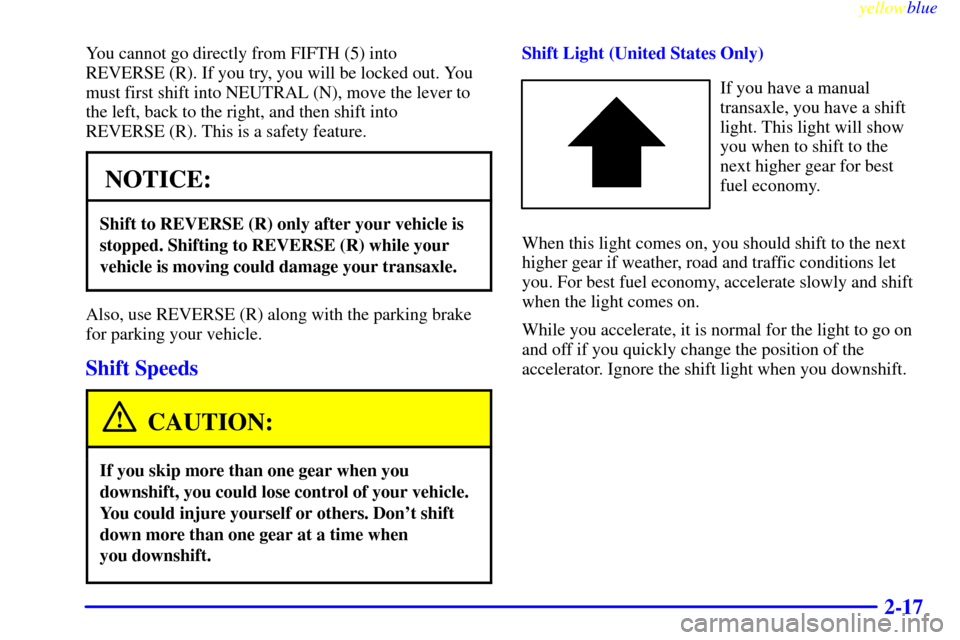 CHEVROLET METRO 1999 2.G Owners Manual yellowblue     
2-17
You cannot go directly from FIFTH (5) into 
REVERSE (R). If you try, you will be locked out. You
must first shift into NEUTRAL (N), move the lever to
the left, back to the right, 