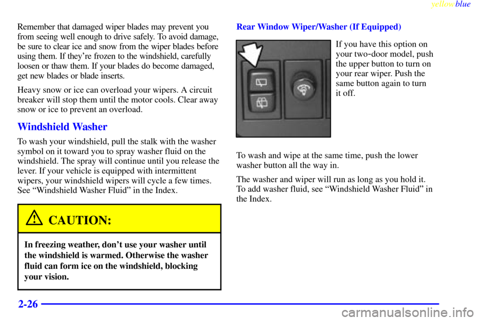 CHEVROLET METRO 1999 2.G Owners Manual yellowblue     
2-26
Remember that damaged wiper blades may prevent you
from seeing well enough to drive safely. To avoid damage,
be sure to clear ice and snow from the wiper blades before
using them.