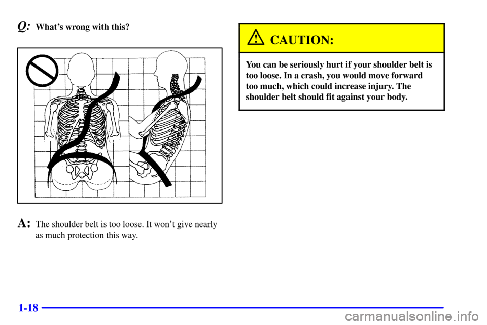CHEVROLET MONTE CARLO 2002 6.G Owners Manual 1-18
Q:Whats wrong with this?
A:The shoulder belt is too loose. It wont give nearly
as much protection this way.
CAUTION:
You can be seriously hurt if your shoulder belt is
too loose. In a crash, yo