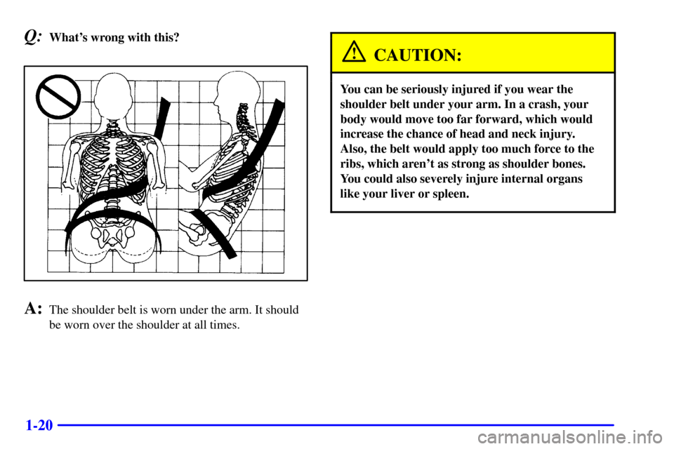 CHEVROLET MONTE CARLO 2002 6.G Owners Manual 1-20
Q:Whats wrong with this?
A:The shoulder belt is worn under the arm. It should
be worn over the shoulder at all times.
CAUTION:
You can be seriously injured if you wear the
shoulder belt under yo