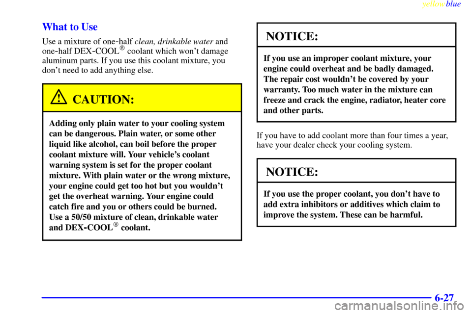 CHEVROLET S10 1999 2.G Owners Manual yellowblue
6-27 What to Use
Use a mixture of one-half clean, drinkable water and
one
-half DEX-COOL coolant which wont damage
aluminum parts. If you use this coolant mixture, you
dont need to CHEVROLET S10 1999 2.G Owners Manual yellowblue
6-27 What to Use
Use a mixture of one-half clean, drinkable water and
one
-half DEX-COOL coolant which wont damage
aluminum parts. If you use this coolant mixture, you
dont need to