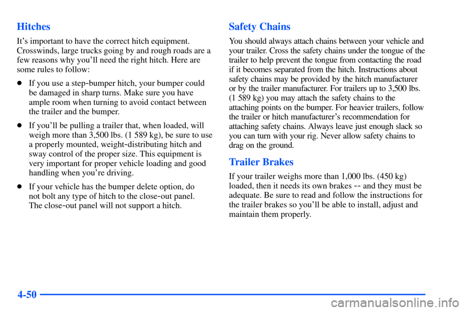 CHEVROLET S10 2000 2.G Owners Manual 4-50 Hitches
Its important to have the correct hitch equipment.
Crosswinds, large trucks going by and rough roads are a
few reasons why youll need the right hitch. Here are
some rules to follow:
If CHEVROLET S10 2000 2.G Owners Manual 4-50 Hitches
Its important to have the correct hitch equipment.
Crosswinds, large trucks going by and rough roads are a
few reasons why youll need the right hitch. Here are
some rules to follow:
If