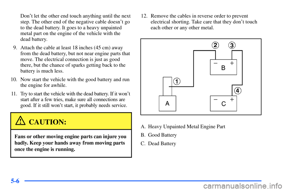 CHEVROLET S10 2000 2.G Owners Manual 5-6
Dont let the other end touch anything until the next
step. The other end of the negative cable doesnt go
to the dead battery. It goes to a heavy unpainted
metal part on the engine of the vehicle