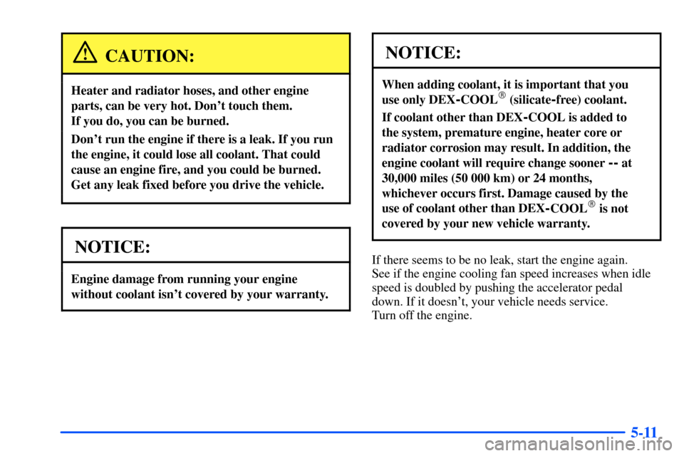 CHEVROLET S10 2000 2.G Owners Manual 5-11
CAUTION:
Heater and radiator hoses, and other engine
parts, can be very hot. Dont touch them.
If you do, you can be burned.
Dont run the engine if there is a leak. If you run
the engine, it co CHEVROLET S10 2000 2.G Owners Manual 5-11
CAUTION:
Heater and radiator hoses, and other engine
parts, can be very hot. Dont touch them.
If you do, you can be burned.
Dont run the engine if there is a leak. If you run
the engine, it co