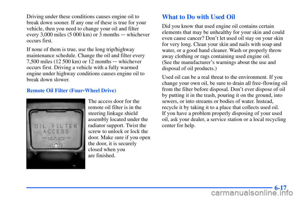 CHEVROLET S10 2000 2.G Owners Manual 6-17
Driving under these conditions causes engine oil to
break down sooner. If any one of these is true for your
vehicle, then you need to change your oil and filter
every 3,000 miles (5 000 km) or 3 CHEVROLET S10 2000 2.G Owners Manual 6-17
Driving under these conditions causes engine oil to
break down sooner. If any one of these is true for your
vehicle, then you need to change your oil and filter
every 3,000 miles (5 000 km) or 3
