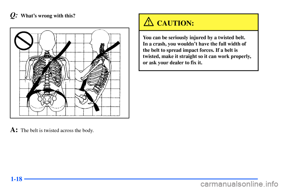 CHEVROLET S10 2000 2.G Owners Manual 1-18
Q:Whats wrong with this?
A:The belt is twisted across the body.
CAUTION:
You can be seriously injured by a twisted belt. 
In a crash, you wouldnt have the full width of
the belt to spread impac
