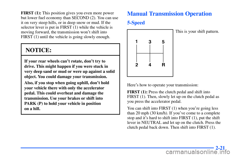 CHEVROLET S10 2000 2.G Owners Manual 2-21
FIRST (1): This position gives you even more power
but lower fuel economy than SECOND (2). You can use
it on very steep hills, or in deep snow or mud. If the
selector lever is put in FIRST (1) wh CHEVROLET S10 2000 2.G Owners Manual 2-21
FIRST (1): This position gives you even more power
but lower fuel economy than SECOND (2). You can use
it on very steep hills, or in deep snow or mud. If the
selector lever is put in FIRST (1) wh