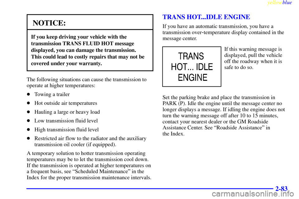 CHEVROLET SILVERADO 1999 1.G Owners Manual yellowblue
2-83
NOTICE:
If you keep driving your vehicle with the
transmission TRANS FLUID HOT message
displayed, you can damage the transmission.
This could lead to costly repairs that may not CHEVROLET SILVERADO 1999 1.G Owners Manual yellowblue
2-83
NOTICE:
If you keep driving your vehicle with the
transmission TRANS FLUID HOT message
displayed, you can damage the transmission.
This could lead to costly repairs that may not