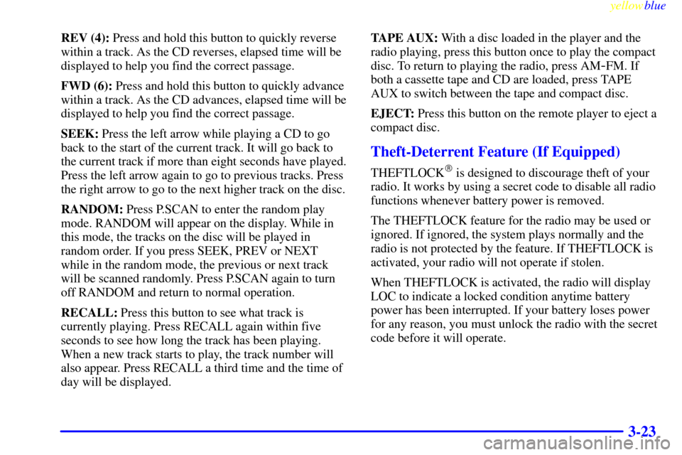 CHEVROLET SILVERADO 1999 1.G Owners Manual yellowblue
3-23
REV (4): Press and hold this button to quickly reverse
within a track. As the CD reverses, elapsed time will be
displayed to help you find the correct passage.
FWD (6): Press and CHEVROLET SILVERADO 1999 1.G Owners Manual yellowblue
3-23
REV (4): Press and hold this button to quickly reverse
within a track. As the CD reverses, elapsed time will be
displayed to help you find the correct passage.
FWD (6): Press and