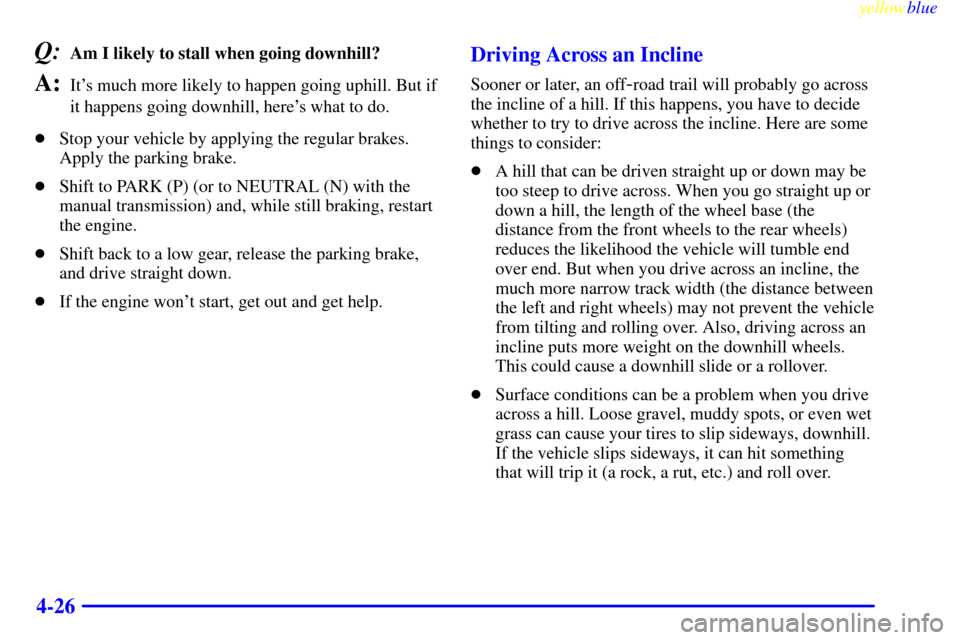 CHEVROLET SILVERADO 1999 1.G Owners Manual yellowblue
4-26
Q:Am I likely to stall when going downhill?
A:Its much more likely to happen going uphill. But if
it happens going downhill, heres what to do.
Stop your vehicle by applying th CHEVROLET SILVERADO 1999 1.G Owners Manual yellowblue
4-26
Q:Am I likely to stall when going downhill?
A:Its much more likely to happen going uphill. But if
it happens going downhill, heres what to do.
Stop your vehicle by applying th