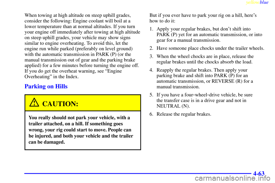 CHEVROLET SILVERADO 1999 1.G Owners Manual yellowblue
4-63
When towing at high altitude on steep uphill grades,
consider the following: Engine coolant will boil at a
lower temperature than at normal altitudes. If you turn
your engine off CHEVROLET SILVERADO 1999 1.G Owners Manual yellowblue
4-63
When towing at high altitude on steep uphill grades,
consider the following: Engine coolant will boil at a
lower temperature than at normal altitudes. If you turn
your engine off