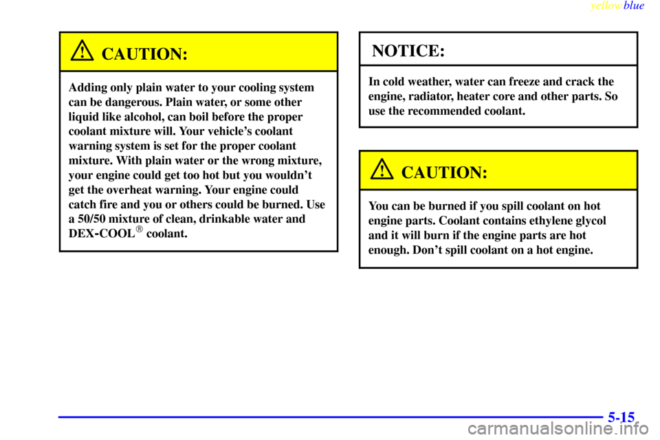 CHEVROLET SILVERADO 1999 1.G Owners Manual yellowblue     
5-15
CAUTION:
Adding only plain water to your cooling system
can be dangerous. Plain water, or some other
liquid like alcohol, can boil before the proper
coolant mixture will. Your veh