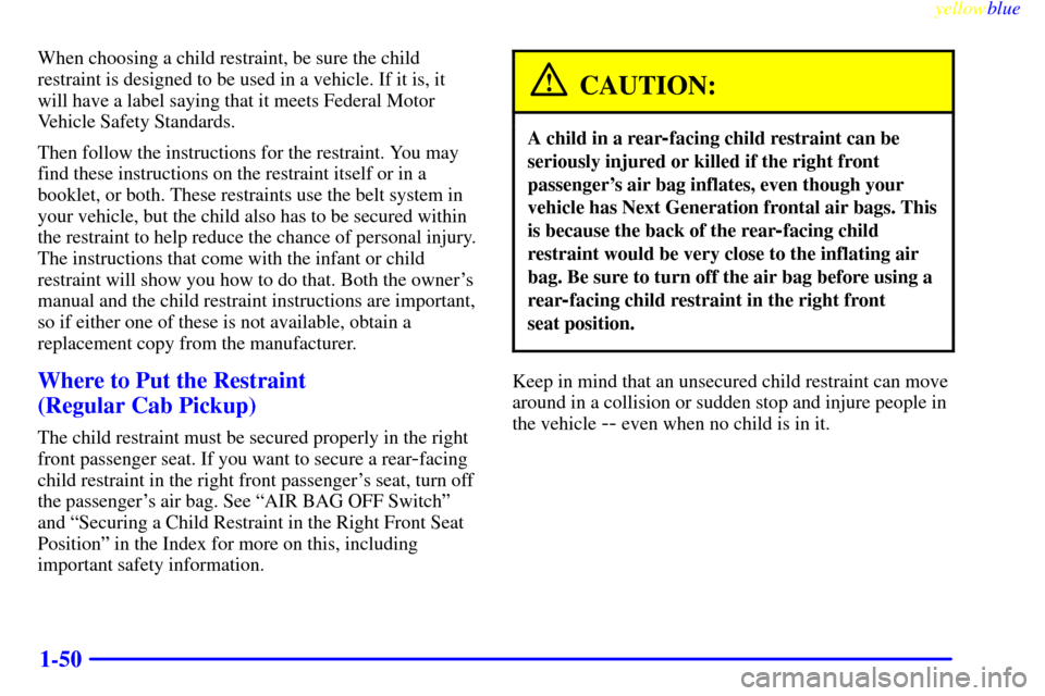 CHEVROLET SILVERADO 1999 1.G Owners Manual yellowblue     
1-50
When choosing a child restraint, be sure the child
restraint is designed to be used in a vehicle. If it is, it
will have a label saying that it meets Federal Motor
Vehicle Safety 