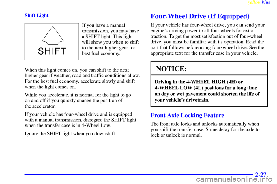 CHEVROLET SILVERADO 1999 1.G Owners Manual yellowblue
2-27
Shift Light
If you have a manual
transmission, you may have
a SHIFT light. This light
will show you when to shift
to the next higher gear for
best fuel economy.
When this light co CHEVROLET SILVERADO 1999 1.G Owners Manual yellowblue
2-27
Shift Light
If you have a manual
transmission, you may have
a SHIFT light. This light
will show you when to shift
to the next higher gear for
best fuel economy.
When this light co