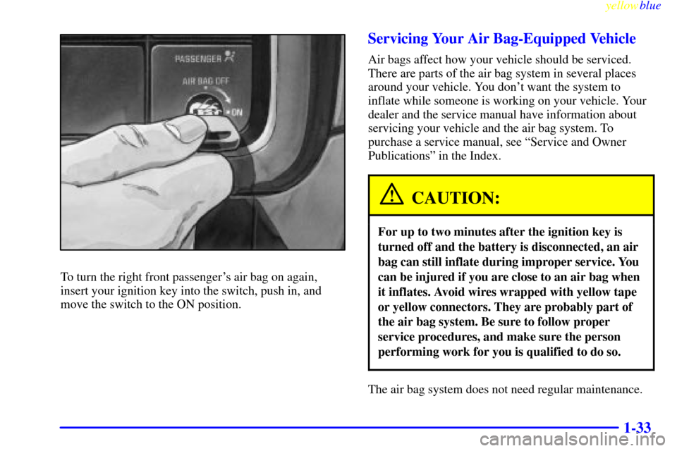 CHEVROLET SILVERADO 2000 1.G Owners Manual yellowblue
1-33
To turn the right front passengers air bag on again,
insert your ignition key into the switch, push in, and
move the switch to the ON position.
Servicing Your Air Bag-Equipped Ve CHEVROLET SILVERADO 2000 1.G Owners Manual yellowblue
1-33
To turn the right front passengers air bag on again,
insert your ignition key into the switch, push in, and
move the switch to the ON position.
Servicing Your Air Bag-Equipped Ve