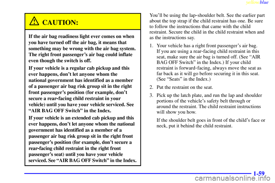 CHEVROLET SILVERADO 2000 1.G Owners Manual yellowblue
1-59
CAUTION:
If the air bag readiness light ever comes on when
you have turned off the air bag, it means that
something may be wrong with the air bag system.
The right front passenger CHEVROLET SILVERADO 2000 1.G Owners Manual yellowblue
1-59
CAUTION:
If the air bag readiness light ever comes on when
you have turned off the air bag, it means that
something may be wrong with the air bag system.
The right front passenger