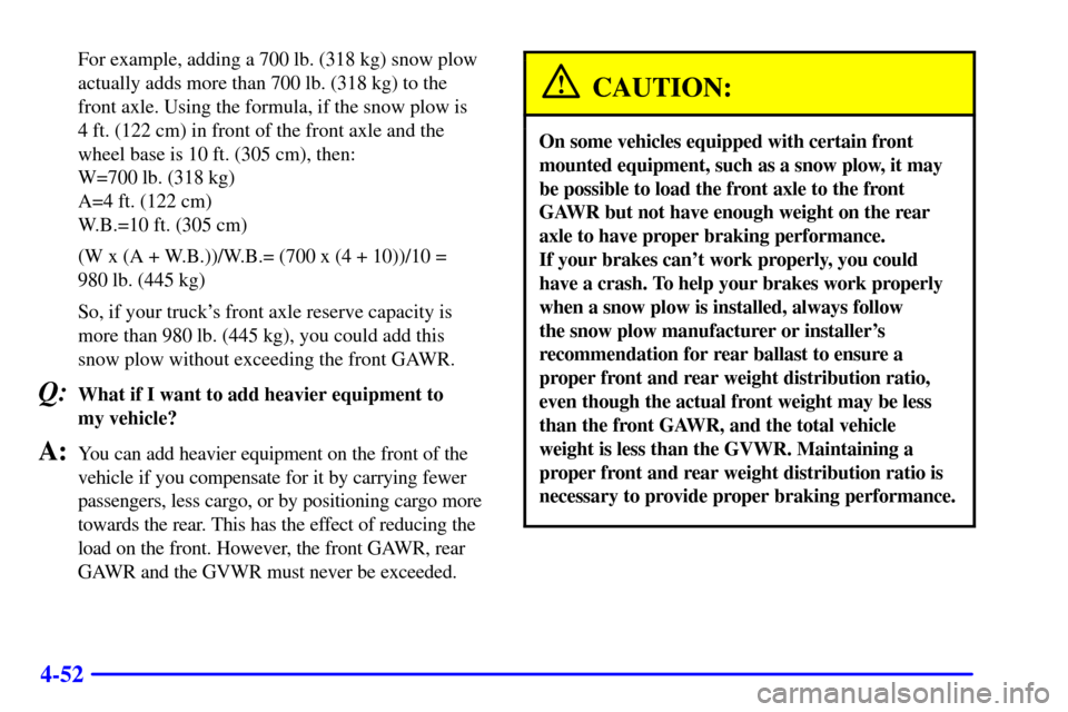 CHEVROLET SILVERADO 2001 1.G Owners Manual 4-52
For example, adding a 700 lb. (318 kg) snow plow
actually adds more than 700 lb. (318 kg) to the
front axle. Using the formula, if the snow plow is
4 ft. (122 cm) in front of the front axle and CHEVROLET SILVERADO 2001 1.G Owners Manual 4-52
For example, adding a 700 lb. (318 kg) snow plow
actually adds more than 700 lb. (318 kg) to the
front axle. Using the formula, if the snow plow is
4 ft. (122 cm) in front of the front axle and