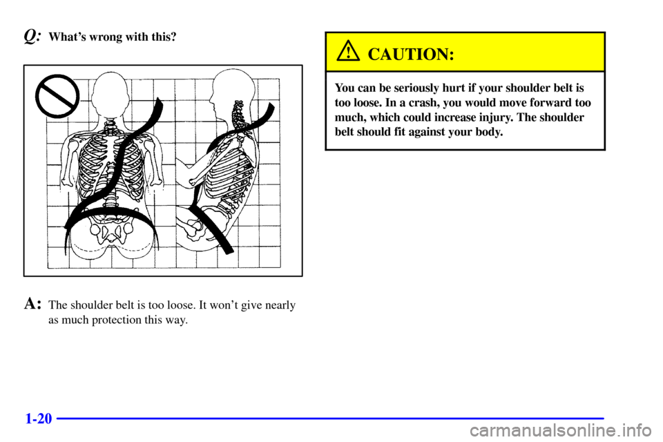 CHEVROLET SILVERADO 2001 1.G Owners Manual 1-20
Q:Whats wrong with this?
A:The shoulder belt is too loose. It wont give nearly
as much protection this way.
CAUTION:
You can be seriously hurt if your shoulder belt is
too loose. In a crash, yo