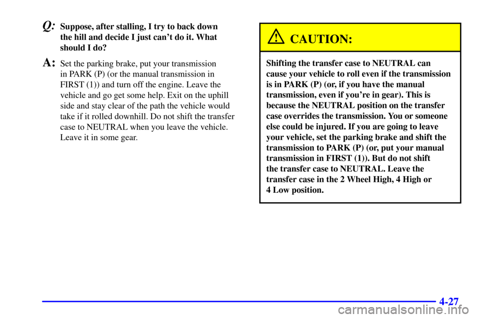 CHEVROLET SILVERADO 2002 1.G Owners Manual 4-27
Q:Suppose, after stalling, I try to back down
the hill and decide I just cant do it. What
should I do?
A:Set the parking brake, put your transmission
in PARK (P) (or the manual transmission in CHEVROLET SILVERADO 2002 1.G Owners Manual 4-27
Q:Suppose, after stalling, I try to back down
the hill and decide I just cant do it. What
should I do?
A:Set the parking brake, put your transmission
in PARK (P) (or the manual transmission in